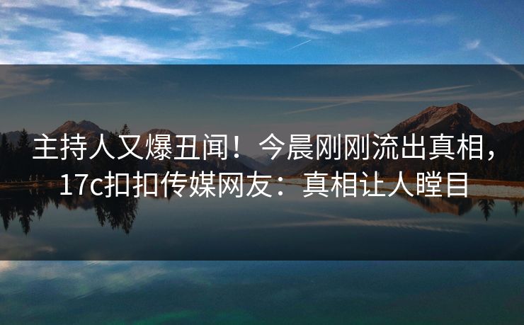主持人又爆丑闻！今晨刚刚流出真相，17c扣扣传媒网友：真相让人瞠目