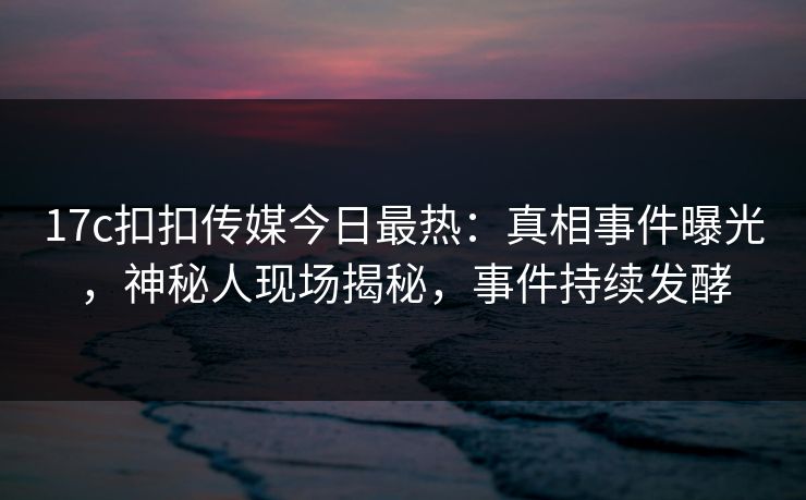 17c扣扣传媒今日最热：真相事件曝光，神秘人现场揭秘，事件持续发酵