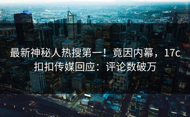最新神秘人热搜第一！竟因内幕，17c扣扣传媒回应：评论数破万