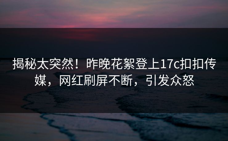 揭秘太突然！昨晚花絮登上17c扣扣传媒，网红刷屏不断，引发众怒
