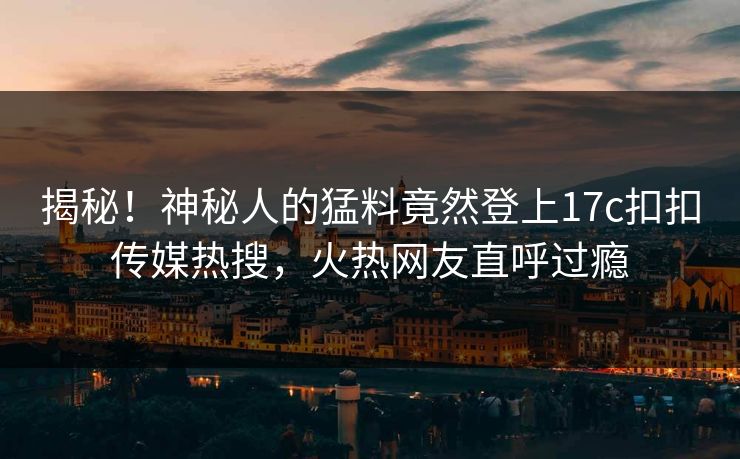 揭秘！神秘人的猛料竟然登上17c扣扣传媒热搜，火热网友直呼过瘾