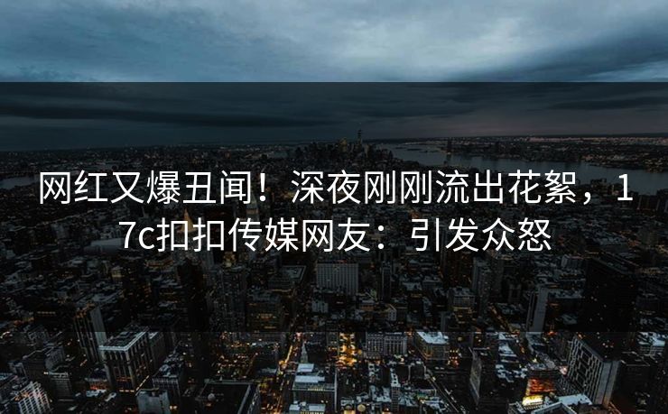 网红又爆丑闻！深夜刚刚流出花絮，17c扣扣传媒网友：引发众怒