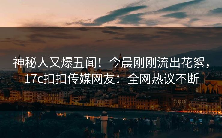 神秘人又爆丑闻！今晨刚刚流出花絮，17c扣扣传媒网友：全网热议不断