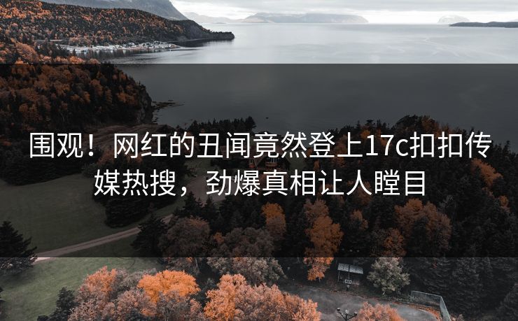 围观！网红的丑闻竟然登上17c扣扣传媒热搜，劲爆真相让人瞠目