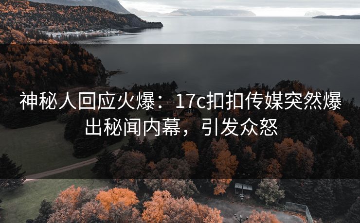 神秘人回应火爆：17c扣扣传媒突然爆出秘闻内幕，引发众怒