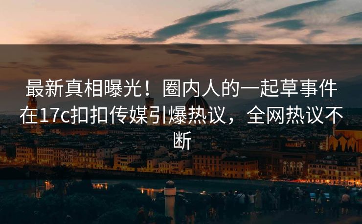 最新真相曝光！圈内人的一起草事件在17c扣扣传媒引爆热议，全网热议不断