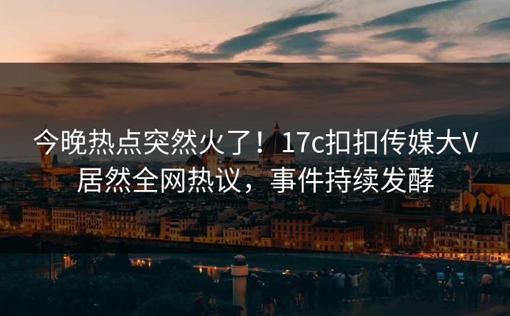 今晚热点突然火了！17c扣扣传媒大V居然全网热议，事件持续发酵