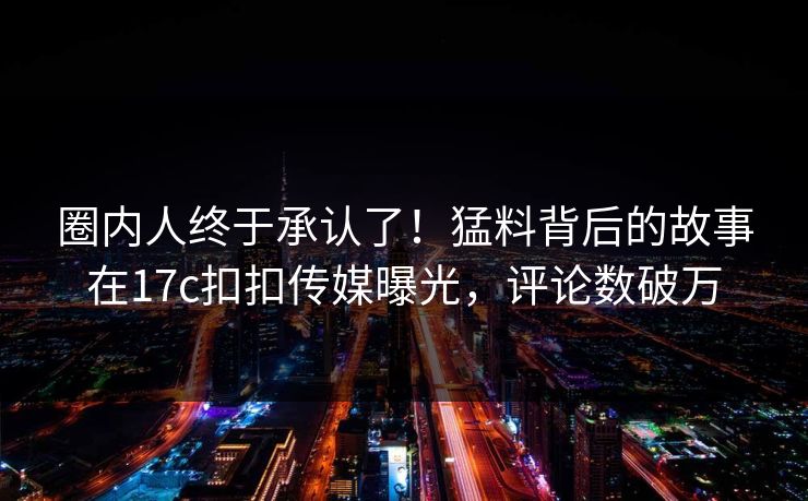 圈内人终于承认了！猛料背后的故事在17c扣扣传媒曝光，评论数破万