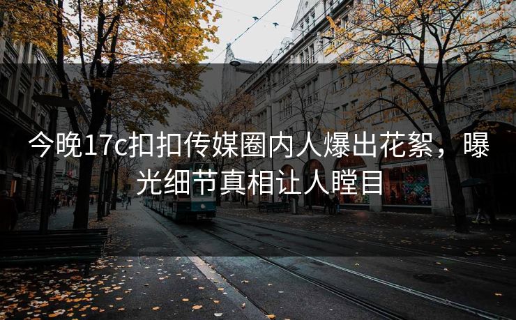 今晚17c扣扣传媒圈内人爆出花絮，曝光细节真相让人瞠目