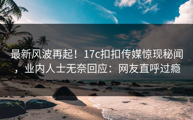 最新风波再起！17c扣扣传媒惊现秘闻，业内人士无奈回应：网友直呼过瘾