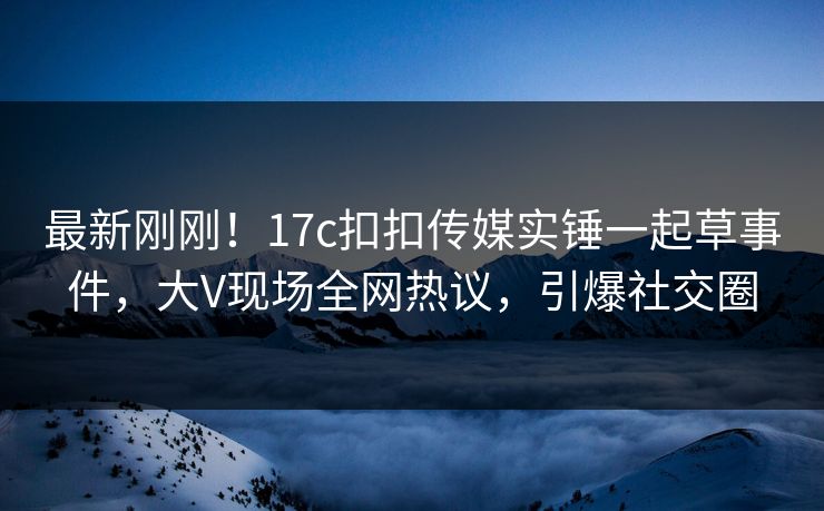 最新刚刚！17c扣扣传媒实锤一起草事件，大V现场全网热议，引爆社交圈