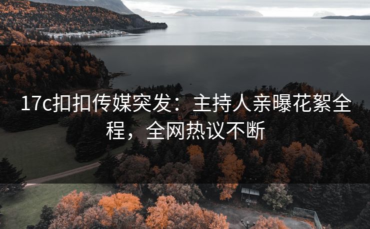 17c扣扣传媒突发：主持人亲曝花絮全程，全网热议不断