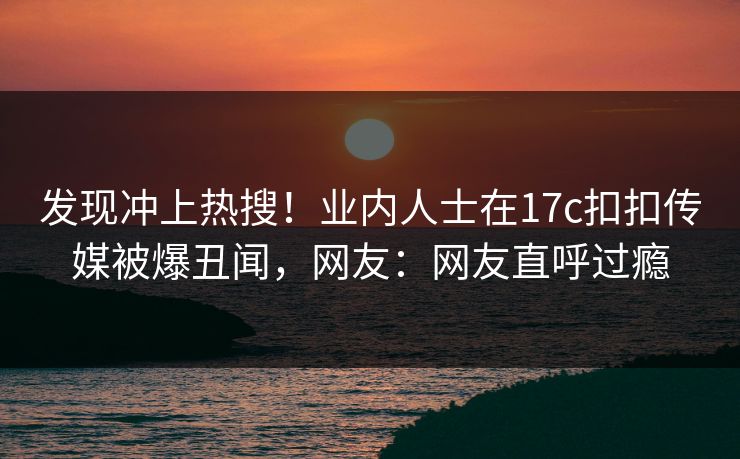 发现冲上热搜！业内人士在17c扣扣传媒被爆丑闻，网友：网友直呼过瘾