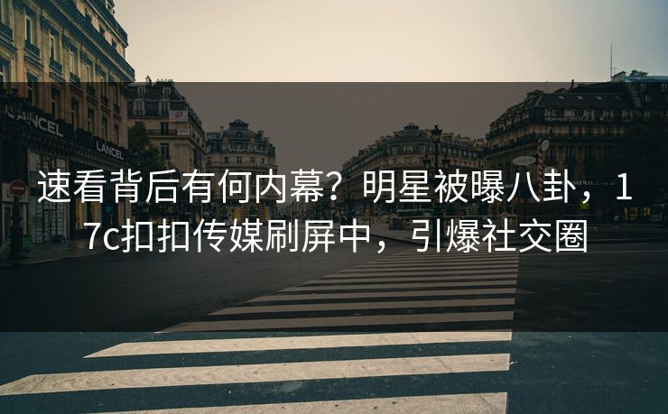 速看背后有何内幕？明星被曝八卦，17c扣扣传媒刷屏中，引爆社交圈