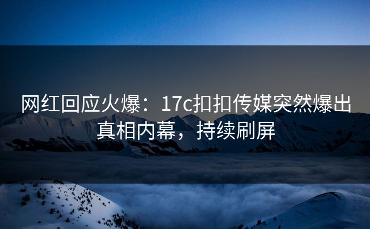 网红回应火爆：17c扣扣传媒突然爆出真相内幕，持续刷屏