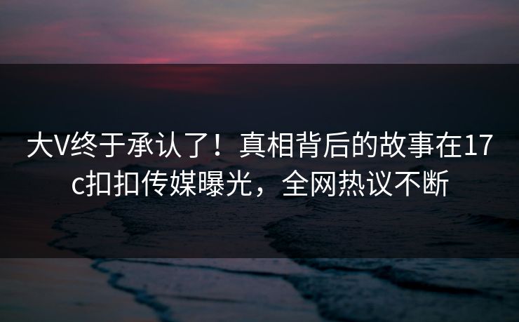 大V终于承认了！真相背后的故事在17c扣扣传媒曝光，全网热议不断