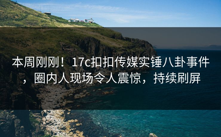 本周刚刚！17c扣扣传媒实锤八卦事件，圈内人现场令人震惊，持续刷屏
