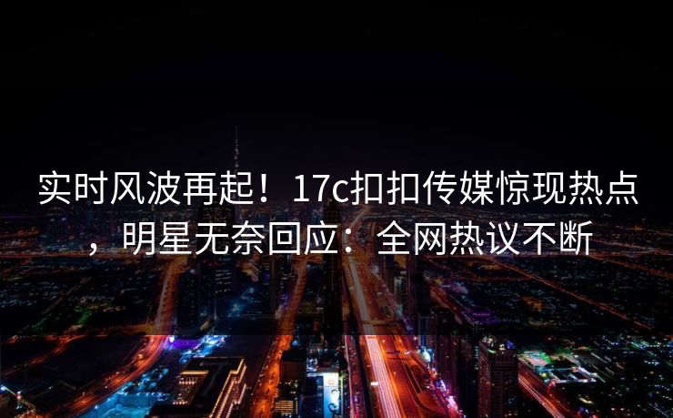 实时风波再起！17c扣扣传媒惊现热点，明星无奈回应：全网热议不断