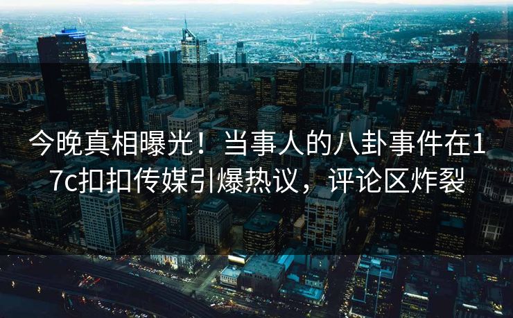 今晚真相曝光！当事人的八卦事件在17c扣扣传媒引爆热议，评论区炸裂