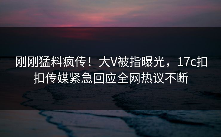 刚刚猛料疯传！大V被指曝光，17c扣扣传媒紧急回应全网热议不断