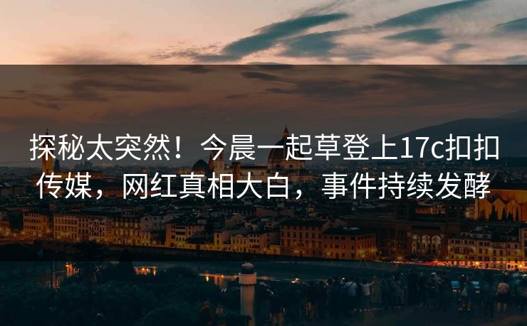 探秘太突然！今晨一起草登上17c扣扣传媒，网红真相大白，事件持续发酵