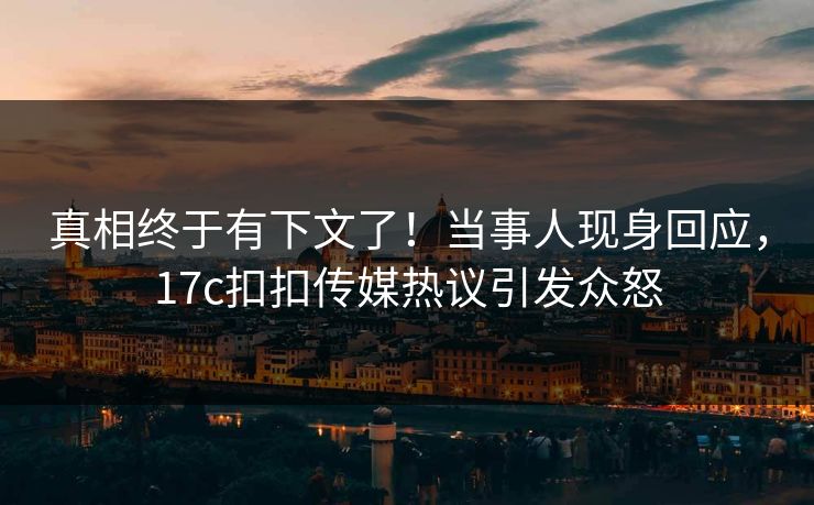 真相终于有下文了！当事人现身回应，17c扣扣传媒热议引发众怒