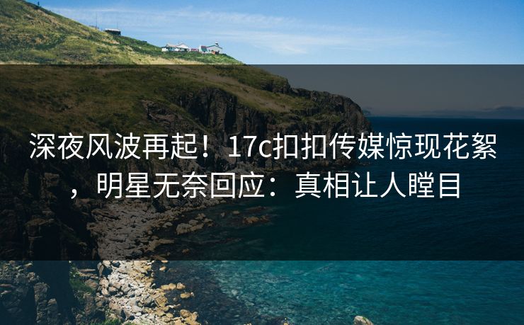 深夜风波再起！17c扣扣传媒惊现花絮，明星无奈回应：真相让人瞠目