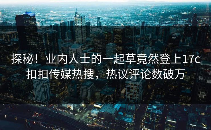 探秘！业内人士的一起草竟然登上17c扣扣传媒热搜，热议评论数破万