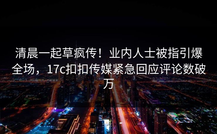 清晨一起草疯传！业内人士被指引爆全场，17c扣扣传媒紧急回应评论数破万