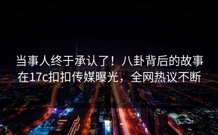 当事人终于承认了！八卦背后的故事在17c扣扣传媒曝光，全网热议不断