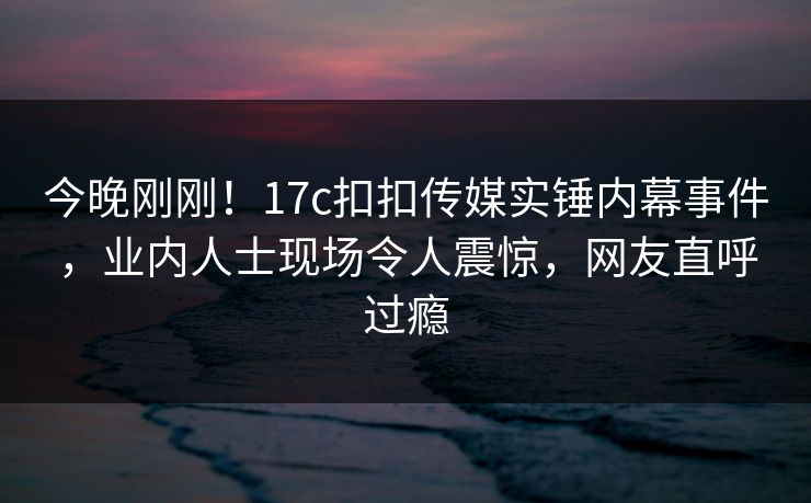 今晚刚刚！17c扣扣传媒实锤内幕事件，业内人士现场令人震惊，网友直呼过瘾