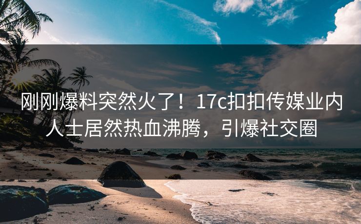 刚刚爆料突然火了！17c扣扣传媒业内人士居然热血沸腾，引爆社交圈