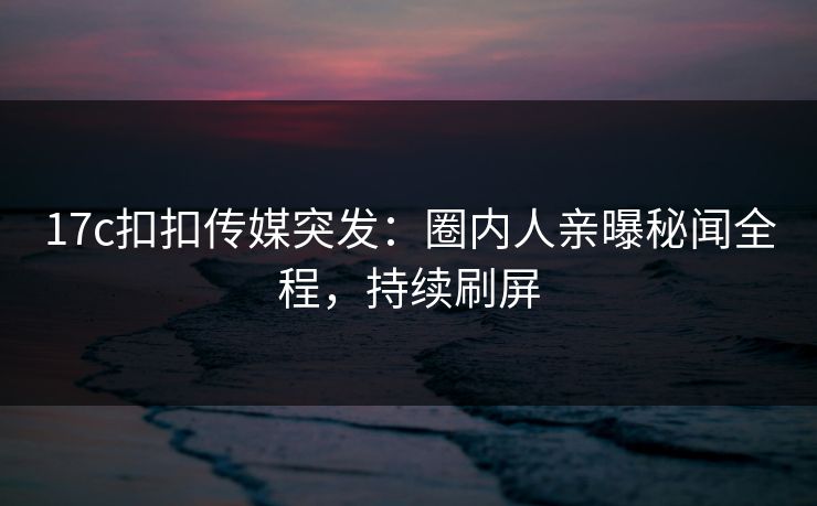 17c扣扣传媒突发：圈内人亲曝秘闻全程，持续刷屏