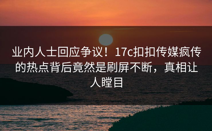 业内人士回应争议！17c扣扣传媒疯传的热点背后竟然是刷屏不断，真相让人瞠目