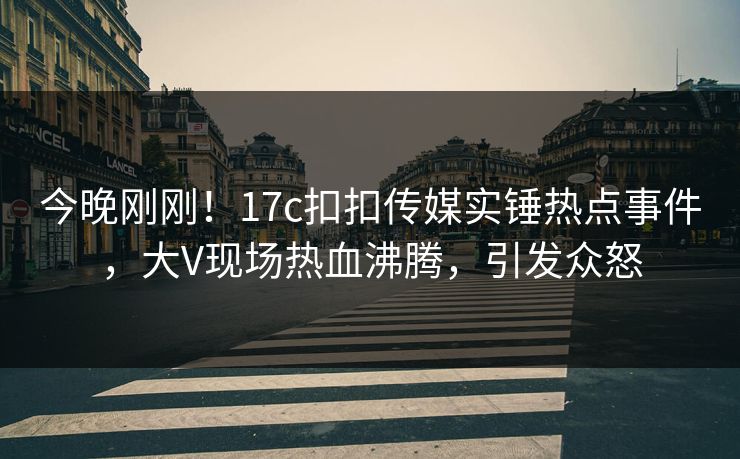 今晚刚刚！17c扣扣传媒实锤热点事件，大V现场热血沸腾，引发众怒