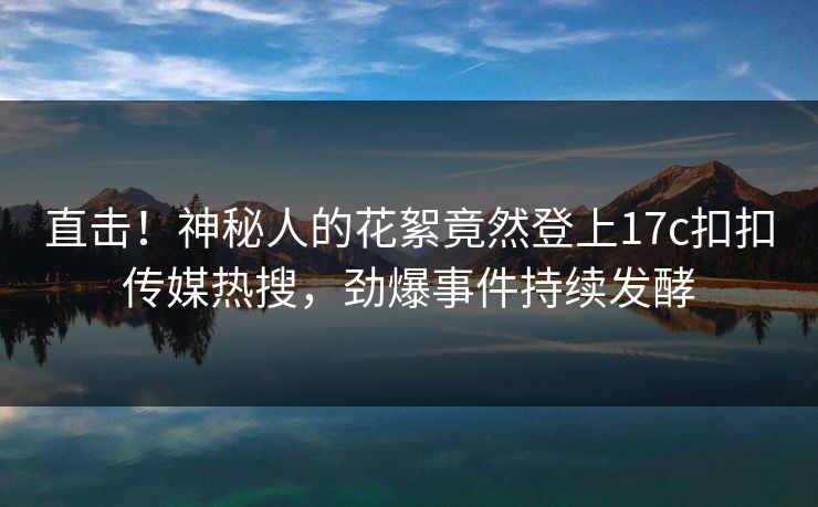 直击！神秘人的花絮竟然登上17c扣扣传媒热搜，劲爆事件持续发酵