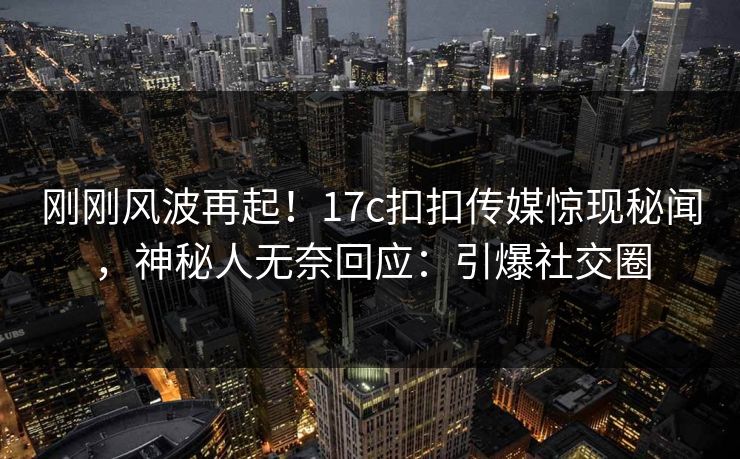 刚刚风波再起！17c扣扣传媒惊现秘闻，神秘人无奈回应：引爆社交圈