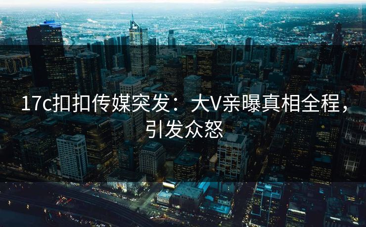 17c扣扣传媒突发：大V亲曝真相全程，引发众怒