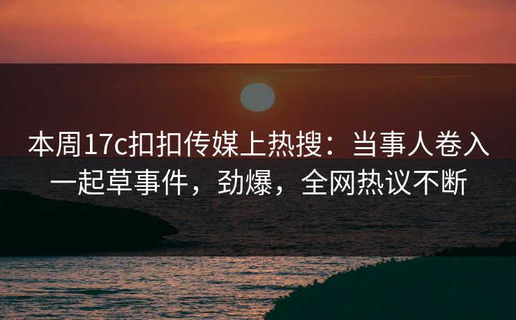 本周17c扣扣传媒上热搜：当事人卷入一起草事件，劲爆，全网热议不断