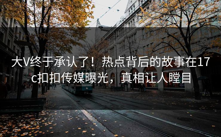 大V终于承认了！热点背后的故事在17c扣扣传媒曝光，真相让人瞠目