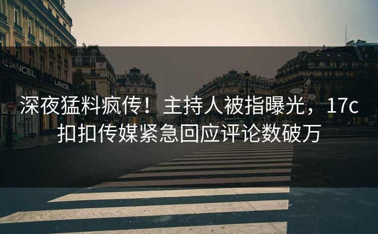 深夜猛料疯传！主持人被指曝光，17c扣扣传媒紧急回应评论数破万