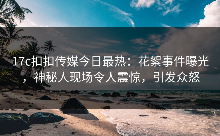 17c扣扣传媒今日最热：花絮事件曝光，神秘人现场令人震惊，引发众怒