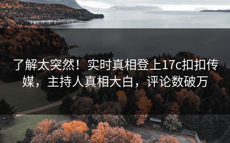 了解太突然！实时真相登上17c扣扣传媒，主持人真相大白，评论数破万