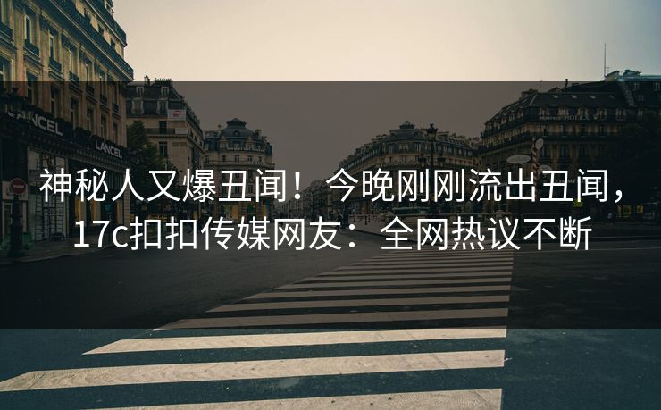 神秘人又爆丑闻！今晚刚刚流出丑闻，17c扣扣传媒网友：全网热议不断