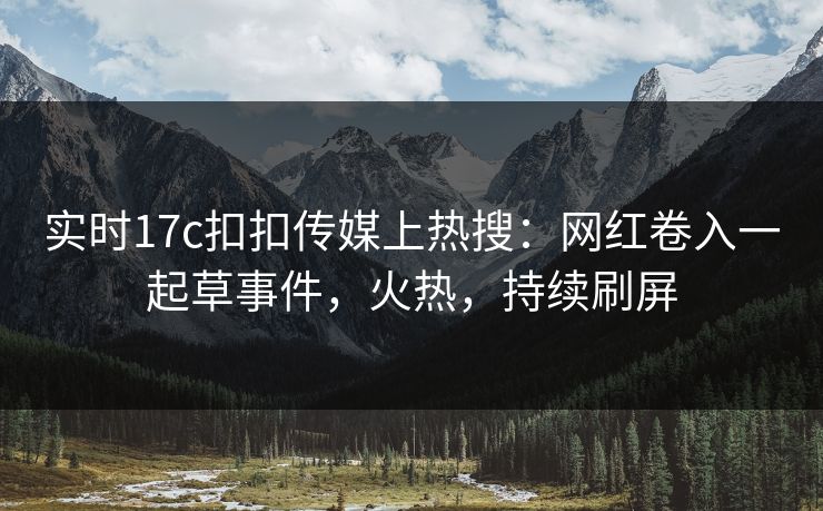 实时17c扣扣传媒上热搜：网红卷入一起草事件，火热，持续刷屏