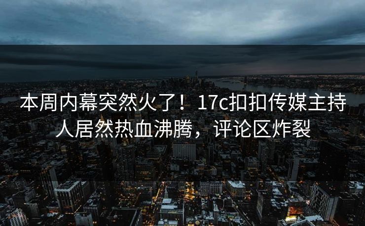 本周内幕突然火了！17c扣扣传媒主持人居然热血沸腾，评论区炸裂