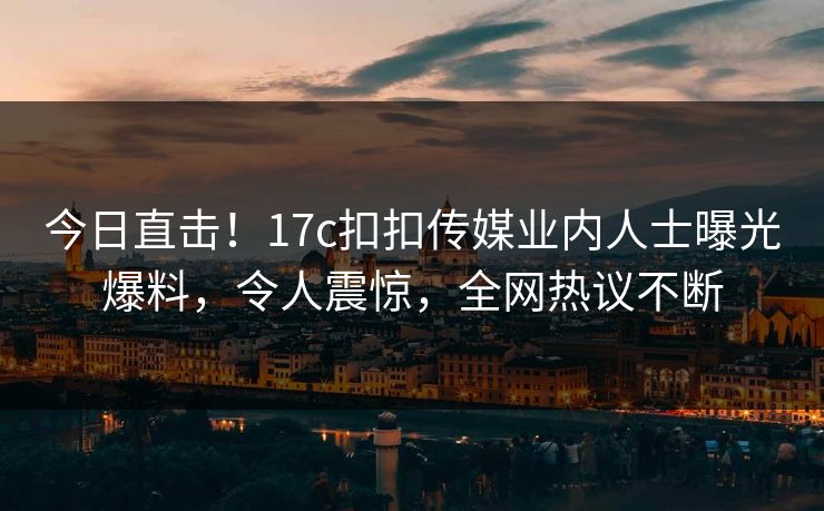 今日直击！17c扣扣传媒业内人士曝光爆料，令人震惊，全网热议不断