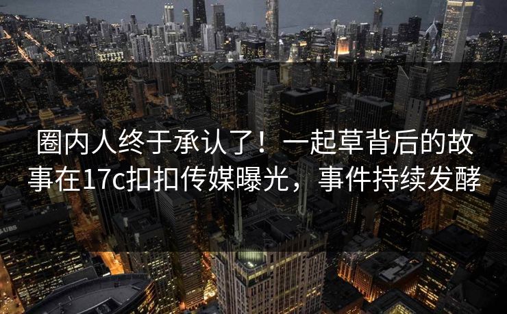 圈内人终于承认了！一起草背后的故事在17c扣扣传媒曝光，事件持续发酵
