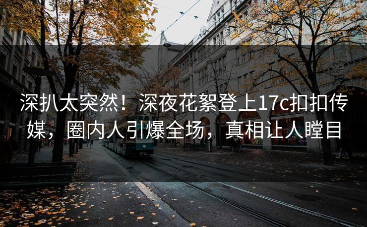 深扒太突然！深夜花絮登上17c扣扣传媒，圈内人引爆全场，真相让人瞠目