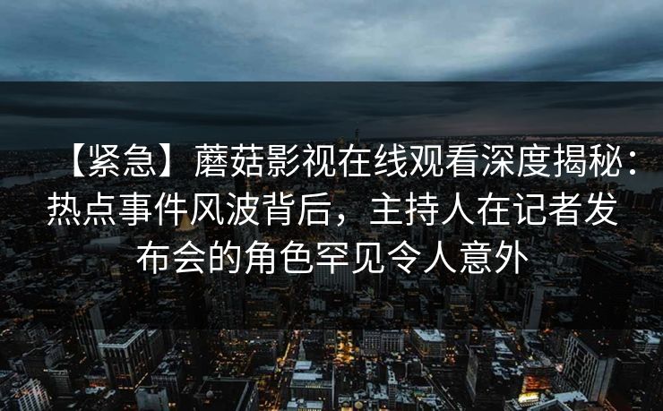 【紧急】蘑菇影视在线观看深度揭秘：热点事件风波背后，主持人在记者发布会的角色罕见令人意外